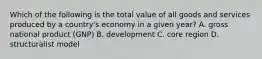 Which of the following is the total value of all goods and services produced by a country's economy in a given year? A. gross national product (GNP) B. development C. core region D. structuralist model