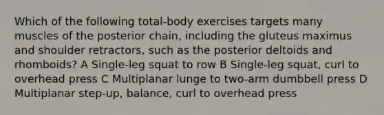 Which of the following total-body exercises targets many muscles of the posterior chain, including the gluteus maximus and shoulder retractors, such as the posterior deltoids and rhomboids? A Single-leg squat to row B Single-leg squat, curl to overhead press C Multiplanar lunge to two-arm dumbbell press D Multiplanar step-up, balance, curl to overhead press