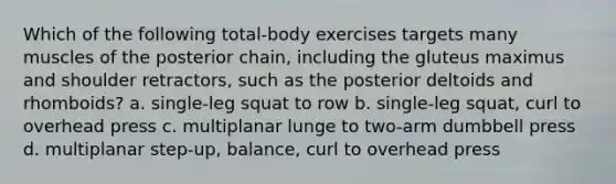 Which of the following total-body exercises targets many muscles of the posterior chain, including the gluteus maximus and shoulder retractors, such as the posterior deltoids and rhomboids? a. single-leg squat to row b. single-leg squat, curl to overhead press c. multiplanar lunge to two-arm dumbbell press d. multiplanar step-up, balance, curl to overhead press