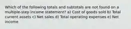 Which of the following totals and subtotals are not found on a multiple-step income statement? a) Cost of goods sold b) Total current assets c) Net sales d) Total operating expenses e) Net income