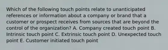 Which of the following touch points relate to unanticipated references or information about a company or brand that a customer or prospect receives from sources that are beyond the control of the organization? A. Company created touch point B. Intrinsic touch point C. Extrinsic touch point D. Unexpected touch point E. Customer initiated touch point