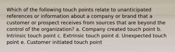 Which of the following touch points relate to unanticipated references or information about a company or brand that a customer or prospect receives from sources that are beyond the control of the organization? a. Company created touch point b. Intrinsic touch point c. Extrinsic touch point d. Unexpected touch point e. Customer initiated touch point