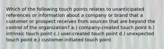 Which of the following touch points relates to unanticipated references or information about a company or brand that a customer or prospect receives from sources that are beyond the control of the organization? a.) company-created touch point b.) intrinsic touch point c.) user-created touch point d.) unexpected touch point e.) customer-initiated touch point