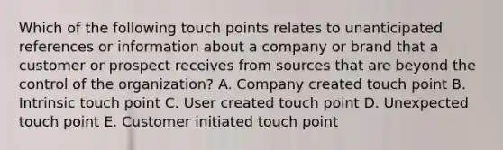 Which of the following touch points relates to unanticipated references or information about a company or brand that a customer or prospect receives from sources that are beyond the control of the organization? A. Company created touch point B. Intrinsic touch point C. User created touch point D. Unexpected touch point E. Customer initiated touch point