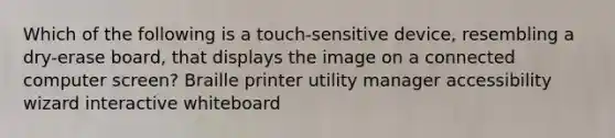 Which of the following is a touch-sensitive device, resembling a dry-erase board, that displays the image on a connected computer screen? Braille printer utility manager accessibility wizard interactive whiteboard