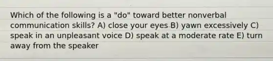 Which of the following is a "do" toward better nonverbal communication skills? A) close your eyes B) yawn excessively C) speak in an unpleasant voice D) speak at a moderate rate E) turn away from the speaker