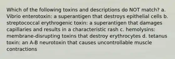 Which of the following toxins and descriptions do NOT match? a. Vibrio enterotoxin: a superantigen that destroys epithelial cells b. streptococcal erythrogenic toxin: a superantigen that damages capillaries and results in a characteristic rash c. hemolysins: membrane-disrupting toxins that destroy erythrocytes d. tetanus toxin: an A-B neurotoxin that causes uncontrollable muscle contractions