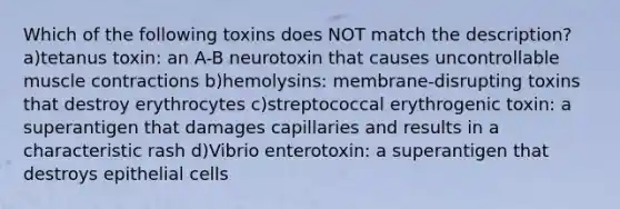 Which of the following toxins does NOT match the description? a)tetanus toxin: an A-B neurotoxin that causes uncontrollable muscle contractions b)hemolysins: membrane-disrupting toxins that destroy erythrocytes c)streptococcal erythrogenic toxin: a superantigen that damages capillaries and results in a characteristic rash d)Vibrio enterotoxin: a superantigen that destroys epithelial cells