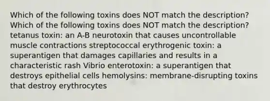 Which of the following toxins does NOT match the description? Which of the following toxins does NOT match the description? tetanus toxin: an A-B neurotoxin that causes uncontrollable muscle contractions streptococcal erythrogenic toxin: a superantigen that damages capillaries and results in a characteristic rash Vibrio enterotoxin: a superantigen that destroys epithelial cells hemolysins: membrane-disrupting toxins that destroy erythrocytes