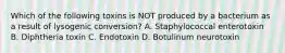 Which of the following toxins is NOT produced by a bacterium as a result of lysogenic conversion? A. Staphylococcal enterotoxin B. Diphtheria toxin C. Endotoxin D. Botulinum neurotoxin