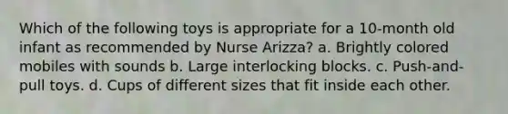 Which of the following toys is appropriate for a 10-month old infant as recommended by Nurse Arizza? a. Brightly colored mobiles with sounds b. Large interlocking blocks. c. Push-and-pull toys. d. Cups of different sizes that fit inside each other.