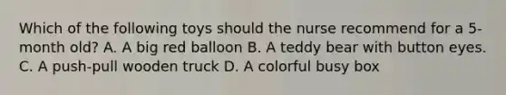 Which of the following toys should the nurse recommend for a 5-month old? A. A big red balloon B. A teddy bear with button eyes. C. A push-pull wooden truck D. A colorful busy box