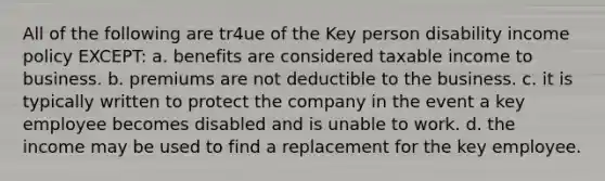 All of the following are tr4ue of the Key person disability income policy EXCEPT: a. benefits are considered taxable income to business. b. premiums are not deductible to the business. c. it is typically written to protect the company in the event a key employee becomes disabled and is unable to work. d. the income may be used to find a replacement for the key employee.