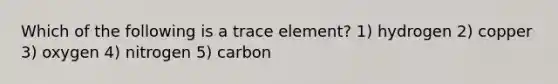 Which of the following is a trace element? 1) hydrogen 2) copper 3) oxygen 4) nitrogen 5) carbon