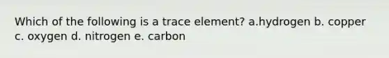 Which of the following is a trace element? a.hydrogen b. copper c. oxygen d. nitrogen e. carbon