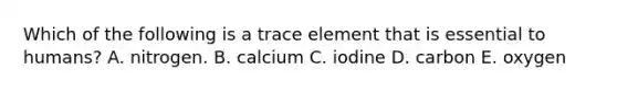 Which of the following is a trace element that is essential to humans? A. nitrogen. B. calcium C. iodine D. carbon E. oxygen