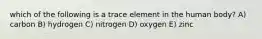 which of the following is a trace element in the human body? A) carbon B) hydrogen C) nitrogen D) oxygen E) zinc