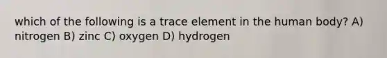 which of the following is a trace element in the human body? A) nitrogen B) zinc C) oxygen D) hydrogen