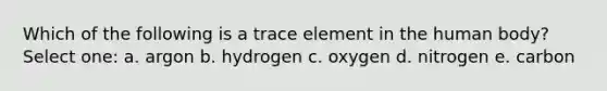 Which of the following is a trace element in the human body? Select one: a. argon b. hydrogen c. oxygen d. nitrogen e. carbon