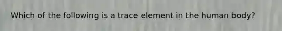 Which of the following is a trace element in the human body?