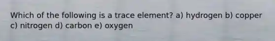 Which of the following is a trace element? a) hydrogen b) copper c) nitrogen d) carbon e) oxygen