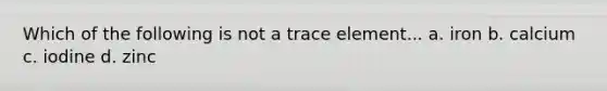 Which of the following is not a trace element... a. iron b. calcium c. iodine d. zinc