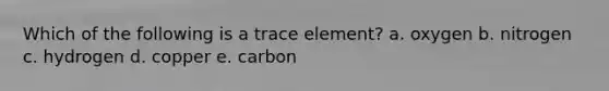 Which of the following is a trace element? a. oxygen b. nitrogen c. hydrogen d. copper e. carbon