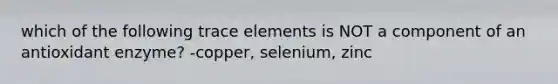 which of the following trace elements is NOT a component of an antioxidant enzyme? -copper, selenium, zinc