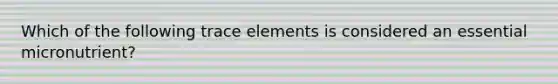 Which of the following trace elements is considered an essential micronutrient?