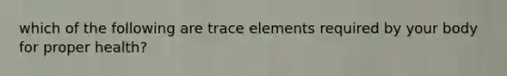 which of the following are trace elements required by your body for proper health?