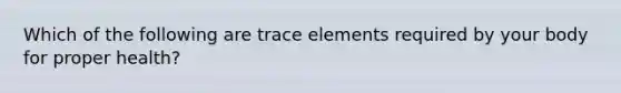 Which of the following are trace elements required by your body for proper health?