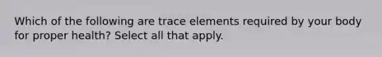 Which of the following are trace elements required by your body for proper health? Select all that apply.