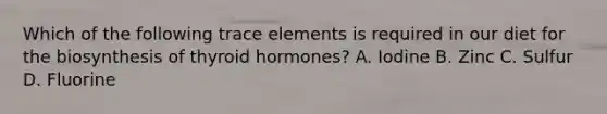 Which of the following trace elements is required in our diet for the biosynthesis of thyroid hormones? A. Iodine B. Zinc C. Sulfur D. Fluorine