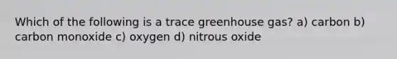 Which of the following is a trace greenhouse gas? a) carbon b) carbon monoxide c) oxygen d) nitrous oxide