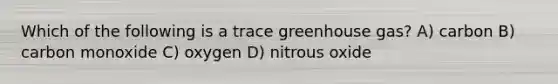 Which of the following is a trace greenhouse gas? A) carbon B) carbon monoxide C) oxygen D) nitrous oxide