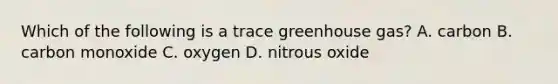 Which of the following is a trace greenhouse gas? A. carbon B. carbon monoxide C. oxygen D. nitrous oxide