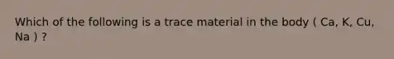 Which of the following is a trace material in the body ( Ca, K, Cu, Na ) ?