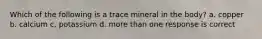 Which of the following is a trace mineral in the body? a. copper b. calcium c. potassium d. more than one response is correct