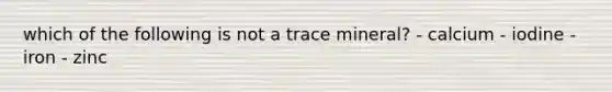 which of the following is not a trace mineral? - calcium - iodine - iron - zinc