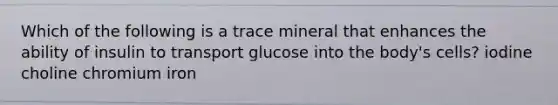 Which of the following is a trace mineral that enhances the ability of insulin to transport glucose into the body's cells? iodine choline chromium iron