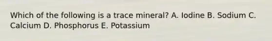 Which of the following is a trace mineral? A. Iodine B. Sodium C. Calcium D. Phosphorus E. Potassium