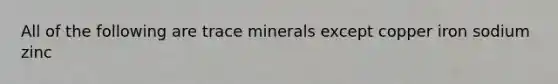 All of the following are trace minerals except copper iron sodium zinc