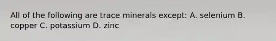 All of the following are trace minerals except: A. selenium B. copper C. potassium D. zinc