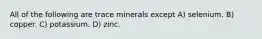 All of the following are trace minerals except A) selenium. B) copper. C) potassium. D) zinc.