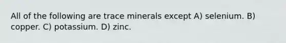 All of the following are trace minerals except A) selenium. B) copper. C) potassium. D) zinc.