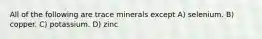 All of the following are trace minerals except A) selenium. B) copper. C) potassium. D) zinc