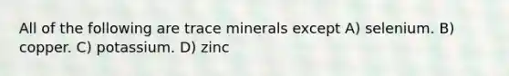 All of the following are trace minerals except A) selenium. B) copper. C) potassium. D) zinc