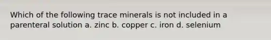 Which of the following trace minerals is not included in a parenteral solution a. zinc b. copper c. iron d. selenium