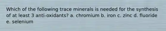 Which of the following trace minerals is needed for the synthesis of at least 3 anti-oxidants? a. chromium b. iron c. zinc d. fluoride e. selenium