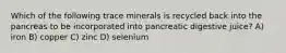 Which of the following trace minerals is recycled back into the pancreas to be incorporated into pancreatic digestive juice? A) iron B) copper C) zinc D) selenium